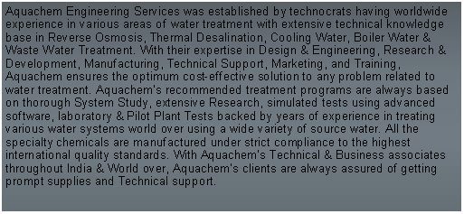 Text Box: Aquachem Engineering Services was established by technocrats having worldwide experience in various areas of water treatment with extensive technical knowledge base in Reverse Osmosis, Thermal Desalination, Cooling Water, Boiler Water & Waste Water Treatment. With their expertise in Design & Engineering, Research & Development, Manufacturing, Technical Support, Marketing, and Training, Aquachem ensures the optimum cost-effective solution to any problem related to water treatment. Aquachem’s recommended treatment programs are always based on thorough System Study, extensive Research, simulated tests using advanced software, laboratory & Pilot Plant Tests backed by years of experience in treating various water systems world over using a wide variety of source water. All the specialty chemicals are manufactured under strict compliance to the highest international quality standards. With Aquachem’s Technical & Business associates throughout India & World over, Aquachem’s clients are always assured of getting prompt supplies and Technical support.   