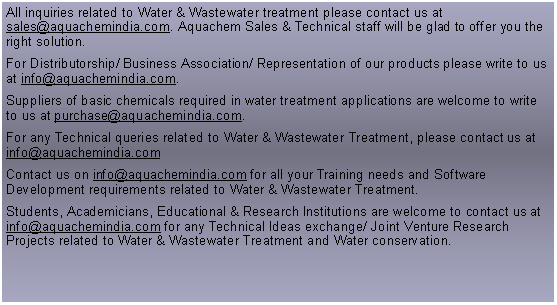 Text Box: All inquiries related to Water & Wastewater treatment please contact us at sales@aquachemindia.com. Aquachem Sales & Technical staff will be glad to offer you the right solution.For Distributorship/ Business Association/ Representation of our products please write to us at info@aquachemindia.com. Suppliers of basic chemicals required in water treatment applications are welcome to write to us at purchase@aquachemindia.com. For any Technical queries related to Water & Wastewater Treatment, please contact us at info@aquachemindia.comContact us on info@aquachemindia.com for all your Training needs and Software Development requirements related to Water & Wastewater Treatment.Students, Academicians, Educational & Research Institutions are welcome to contact us at info@aquachemindia.com for any Technical Ideas exchange/ Joint Venture Research Projects related to Water & Wastewater Treatment and Water conservation.