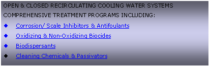 Text Box: OPEN & CLOSED RECIRCULATING COOLING WATER SYSTEMSCOMPREHENSIVE TREATMENT PROGRAMS INCLUDING:Corrosion/ Scale Inhibitors & AntifoulantsOxidizing & Non-Oxidizing BiocidesBiodispersantsCleaning Chemicals & Passivators